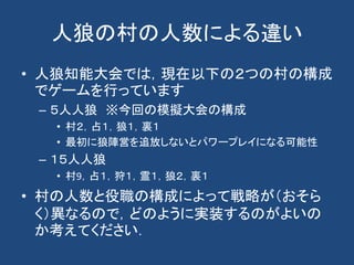 人狼の村の人数による違い
• 人狼知能大会では，現在以下の２つの村の構成
でゲームを行っています
– ５人人狼 ※今回の模擬大会の構成
• 村２，占１，狼１，裏１
• 最初に狼陣営を追放しないとパワープレイになる可能性
– １５人人狼
• 村9，占１，狩１，霊１，狼２，裏１
• 村の人数と役職の構成によって戦略が（おそら
く）異なるので，どのように実装するのがよいの
か考えてください．
 