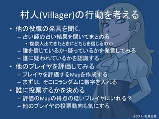 村人(Villager)の行動を考える
• 他の役職の発言を聞く．
– 占い師の占い結果を聞いてまとめる
• 複数人出てきたときにどちらを信じるのか
– 誰を信じているか・疑っているかを発言してみる
– 誰に疑われているかを認識する
• 他のプレイヤを評価してみる
– プレイヤを評価するMapを作成する
– まずは，そこにランダムに数字を入れる
• 誰に投票するかを決める
– 評価のMapの得点の低いプレイヤにいれる？
– 他のプレイヤの投票動向も気にする
イラスト: 石黒正数
 