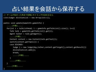 占い結果を会話から保存する
// ゲームが始まった時点で役職とタイミングを決めるなら
List<Judge> divitionList = new ArrayList<>();
public void update(GameInfo gameInfo) {
.....(中略).....
for(int i = talkListHead; i < gameInfo.getTalkList().size(); i++){
Talk talk = gameInfo.getTalkList().get(i);
Agent talker = talk.getAgent();
.....(中略).....
Content content = new Content(talk.getText());
switch(content.getTopic()) {
case DIVINED:
Judge j = new Judge(day,talker,content.getTarget(),content.getResult())
divinationList.add(j);
break;
.....(中略).....
}
.....(中略).....
}
.....(中略).....
}
 