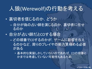 人狼(Werewolf)の行動を考える
• 裏切者を信じるのか，どうか
– 自分が偽の占い師を演じるのか，裏切者に任せ
るのか
• 自分が占い師だとCOする場合
– どの順番でCOするのかが，ゲームに影響を与え
るのかなど，周りのプレイヤの能力見極める必要
がある
• 基本的な実装しかしていないのであれば，COの順番と
かまでは考慮していない可能性もあるため
イラスト: 石黒正数
 