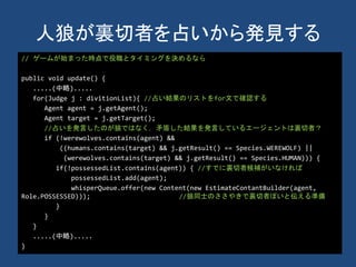 人狼が裏切者を占いから発見する
// ゲームが始まった時点で役職とタイミングを決めるなら
public void update() {
.....(中略).....
for(Judge j : divitionList){ //占い結果のリストをfor文で確認する
Agent agent = j.getAgent();
Agent target = j.getTarget();
//占いを発言したのが狼ではなく，矛盾した結果を発言しているエージェントは裏切者？
if (!werewolves.contains(agent) &&
((humans.contains(target) && j.getResult() == Species.WEREWOLF) ||
(werewolves.contains(target) && j.getResult() == Species.HUMAN))) {
if(!possessedList.contains(agent)) { //すでに裏切者候補がいなければ
possessedList.add(agent);
whisperQueue.offer(new Content(new EstimateContantBuilder(agent,
Role.POSSESSED))); //狼同士のささやきで裏切者ぽいと伝える準備
}
}
}
.....(中略).....
}
 