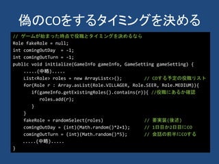 偽のCOをするタイミングを決める
// ゲームが始まった時点で役職とタイミングを決めるなら
Role fakeRole = null;
int comingOutDay = -1;
int comingOutTurn = -1;
public void initialize(GameInfo gameInfo, GameSetting gameSetting) {
.....(中略).....
List<Role> roles = new ArrayList<>(); // COする予定の役職リスト
for(Role r : Array.asList(Role.VILLAGER, Role.SEER, Role.MEDIUM)){
if(gameInfo.getExistingRoles().contains(r)){ //役職にあるか確認
roles.add(r);
}
}
fakeRole = randomSelect(roles) // 要実装(後述)
comingOutDay = (int)(Math.random()*2+1); // 1日目か2日目にCO
comingOutTurn = (int)(Math.random()*5); // 会話の前半にCOする
.....(中略).....
}
 