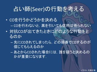 占い師(Seer)の行動を考える
• COを行うかどうかを決める
– COを行わないと，黒を引いても信用は得られない
• 対抗COが出てきたときにどのような行動をと
るのか
– 先にCOされてしまったら，どの順番でCOするのが
信じてもらえるのか
– あとからCOされた場合には，誰を疑うと決めるの
かが重要になります．
イラスト: 石黒正数
 