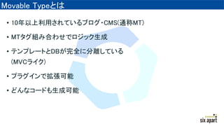 Movable Typeとは
• 10年以上利用されているブログ・CMS(通称MT)
• MTタグ組み合わせでロジック生成
• テンプレートとDBが完全に分離している
(MVCライク)
• プラグインで拡張可能
• どんなコードも生成可能
 