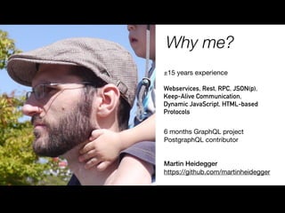 Why me?
Martin Heidegger
https://github.com/martinheidegger
±15 years experience

Webservices, Rest, RPC, JSON(p),
Keep-Alive Communication,
Dynamic JavaScript, HTML-based
Protocols
6 months GraphQL project

PostgraphQL contributor
 