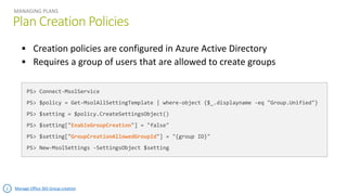Plan Creation Policies
MANAGING PLANS
PS> Connect-MsolService
PS> $policy = Get-MsolAllSettingTemplate | where-object {$_.displayname -eq "Group.Unified"}
PS> $setting = $policy.CreateSettingsObject()
PS> $setting["EnableGroupCreation"] = "false"
PS> $setting["GroupCreationAllowedGroupId"] = "{group ID}"
PS> New-MsolSettings -SettingsObject $setting
Manage Office 365 Group creation
 