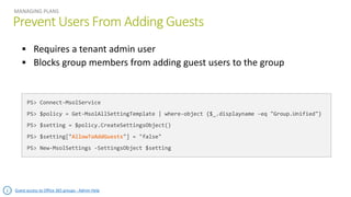 Prevent Users From Adding Guests
MANAGING PLANS
PS> Connect-MsolService
PS> $policy = Get-MsolAllSettingTemplate | where-object {$_.displayname -eq "Group.Unified"}
PS> $setting = $policy.CreateSettingsObject()
PS> $setting["AllowToAddGuests"] = "false"
PS> New-MsolSettings -SettingsObject $setting
Guest access to Office 365 groups - Admin Help
 