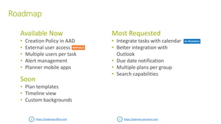 Roadmap
Available Now
• Creation Policy in AAD
• External user access
• Multiple users per task
• Alert management
• Planner mobile apps
Soon
• Plan templates
• Timeline view
• Custom backgrounds
Most Requested
• Integrate tasks with calendar
• Better integration with
Outlook
• Due date notification
• Multiple plans per group
• Search capabilities
https://roadmap.office.com https://planner.uservoice.com
IN PROGRESS
PARTIALLY
 