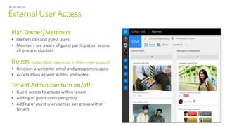 External User Access
ROADMAP
Plan Owner/Members
 Owners can add guest users
 Members are aware of guest participation across
all group endpoints
Guests (subscribed experience in their email account)
 Receives a welcome email and groups messages
 Access Plans as well as files and notes
Tenant Admin can turn on/off:
 Guest access to groups within tenant
 Adding of guest users per group
 Adding of guest users across any group within
tenant
 