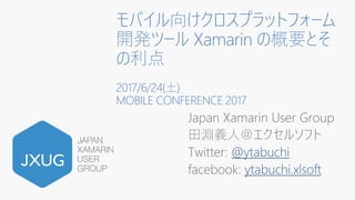 モバイル向けクロスプラットフォーム
開発ツール Xamarin の概要とそ
の利点
2017/6/24(土)
MOBILE CONFERENCE 2017
Japan Xamarin User Group
田淵義人＠エクセルソフト
Twitter: @ytabuchi
facebook: ytabuchi.xlsoft
 