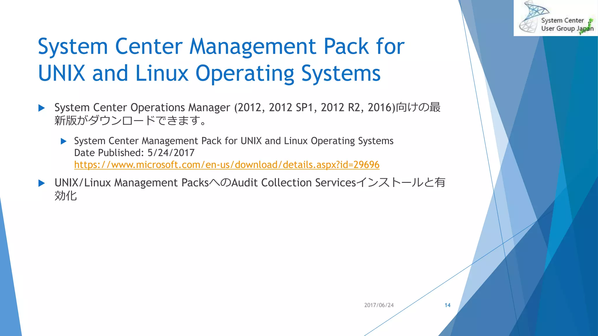 System Center Management Pack for
UNIX and Linux Operating Systems
 System Center Operations Manager (2012, 2012 SP1, 2012 R2, 2016)向けの最
新版がダウンロードできます。
 System Center Management Pack for UNIX and Linux Operating Systems
Date Published: 5/24/2017
https://www.microsoft.com/en-us/download/details.aspx?id=29696
 UNIX/Linux Management PacksへのAudit Collection Servicesインストールと有
効化
2017/06/24 14
 