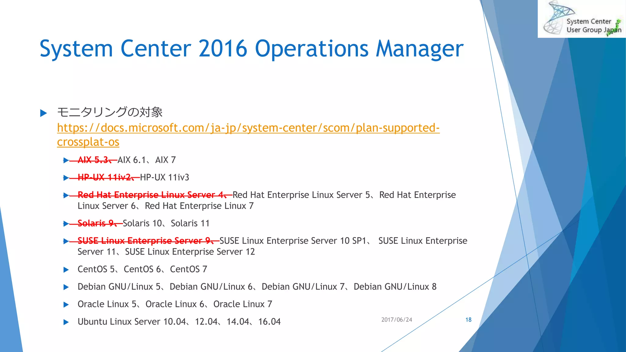 System Center 2016 Operations Manager
 モニタリングの対象
https://docs.microsoft.com/ja-jp/system-center/scom/plan-supported-
crossplat-os
 AIX 5.3、AIX 6.1、AIX 7
 HP-UX 11iv2、HP-UX 11iv3
 Red Hat Enterprise Linux Server 4、Red Hat Enterprise Linux Server 5、Red Hat Enterprise
Linux Server 6、Red Hat Enterprise Linux 7
 Solaris 9、Solaris 10、Solaris 11
 SUSE Linux Enterprise Server 9、SUSE Linux Enterprise Server 10 SP1、 SUSE Linux Enterprise
Server 11、SUSE Linux Enterprise Server 12
 CentOS 5、CentOS 6、CentOS 7
 Debian GNU/Linux 5、Debian GNU/Linux 6、Debian GNU/Linux 7、Debian GNU/Linux 8
 Oracle Linux 5、Oracle Linux 6、Oracle Linux 7
 Ubuntu Linux Server 10.04、12.04、14.04、16.04 2017/06/24 18
 