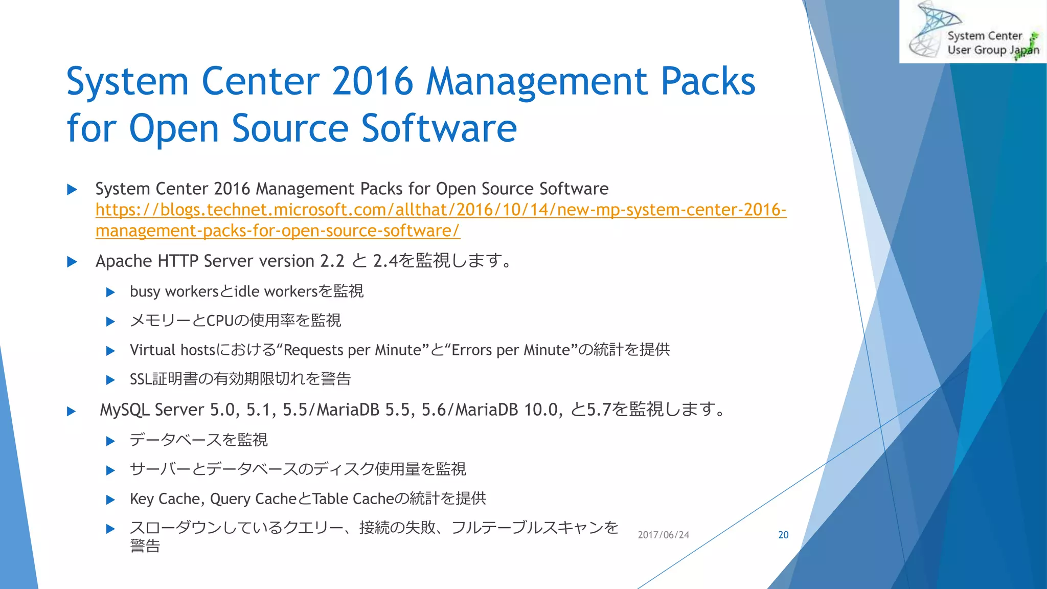 System Center 2016 Management Packs
for Open Source Software
 System Center 2016 Management Packs for Open Source Software
https://blogs.technet.microsoft.com/allthat/2016/10/14/new-mp-system-center-2016-
management-packs-for-open-source-software/
 Apache HTTP Server version 2.2 と 2.4を監視します。
 busy workersとidle workersを監視
 メモリーとCPUの使用率を監視
 Virtual hostsにおける“Requests per Minute”と“Errors per Minute”の統計を提供
 SSL証明書の有効期限切れを警告
 MySQL Server 5.0, 5.1, 5.5/MariaDB 5.5, 5.6/MariaDB 10.0, と5.7を監視します。
 データベースを監視
 サーバーとデータベースのディスク使用量を監視
 Key Cache, Query CacheとTable Cacheの統計を提供
 スローダウンしているクエリー、接続の失敗、フルテーブルスキャンを
警告
2017/06/24 20
 