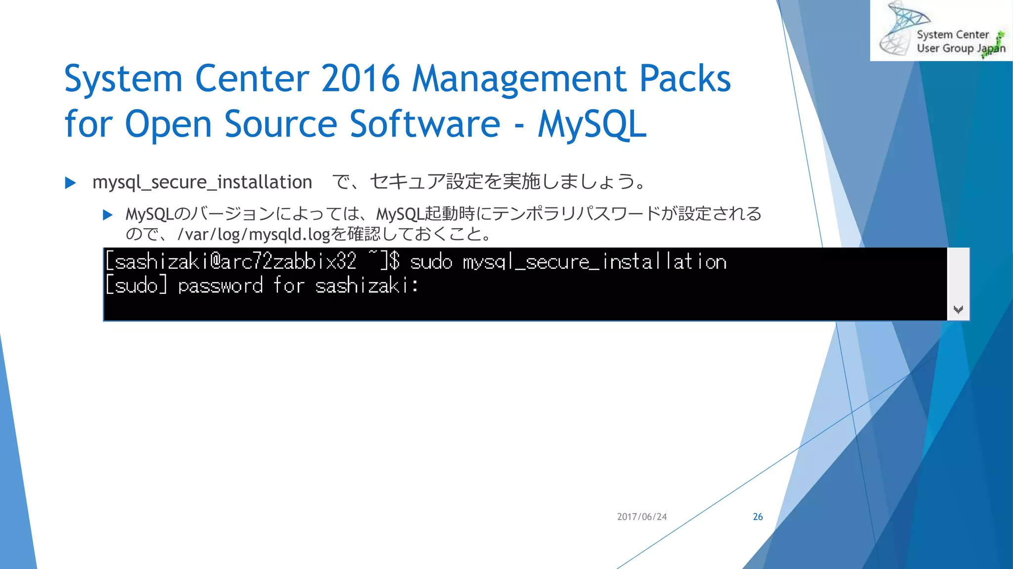 System Center 2016 Management Packs
for Open Source Software - MySQL
 mysql_secure_installation で、セキュア設定を実施しましょう。
 MySQLのバージョンによっては、MySQL起動時にテンポラリパスワードが設定される
ので、/var/log/mysqld.logを確認しておくこと。
2017/06/24 26
 