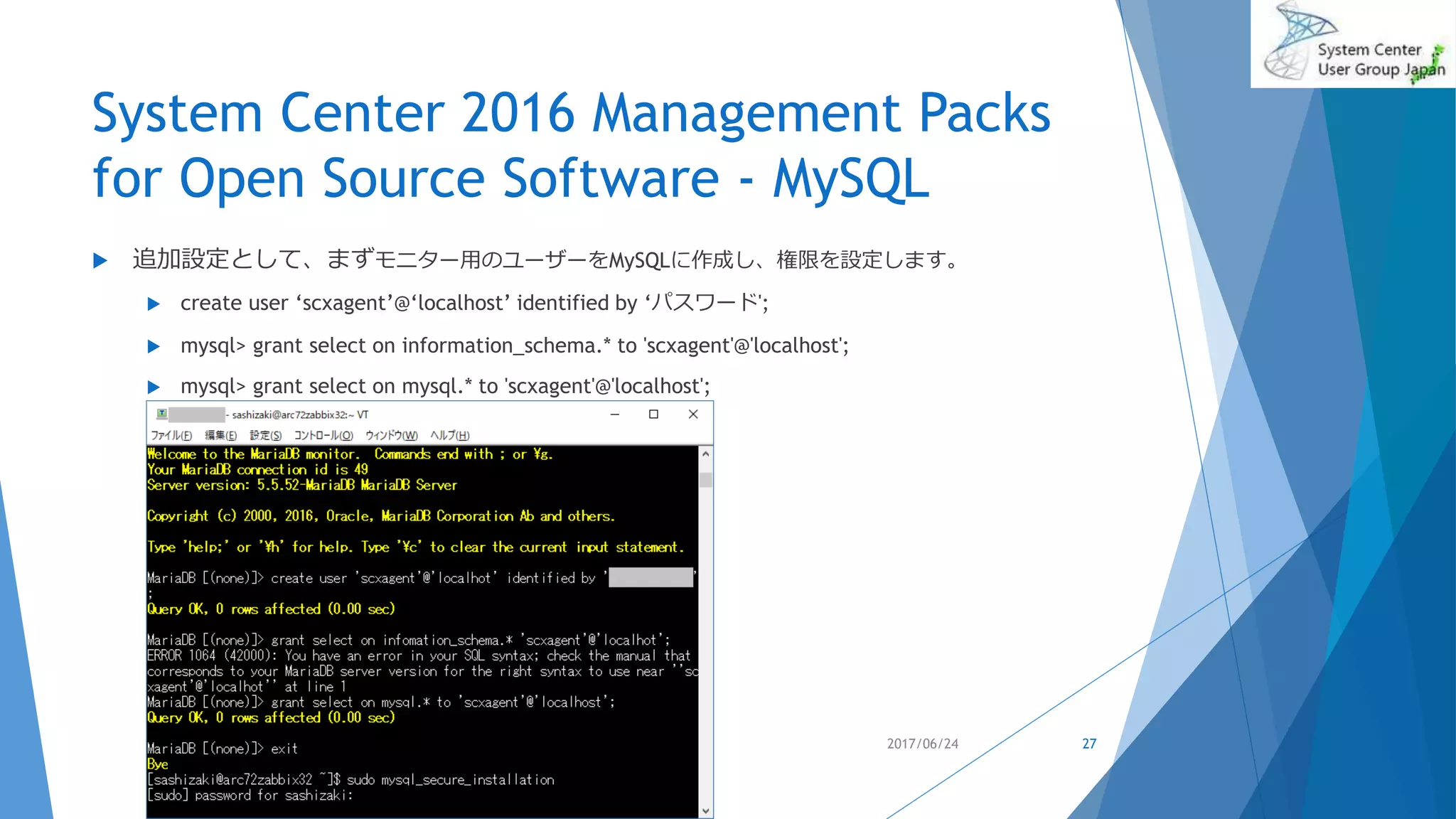 System Center 2016 Management Packs
for Open Source Software - MySQL
 追加設定として、まずモニター用のユーザーをMySQLに作成し、権限を設定します。
 create user ‘scxagent’@‘localhost’ identified by ‘パスワード';
 mysql> grant select on information_schema.* to 'scxagent'@'localhost';
 mysql> grant select on mysql.* to 'scxagent'@'localhost';
2017/06/24 27
 