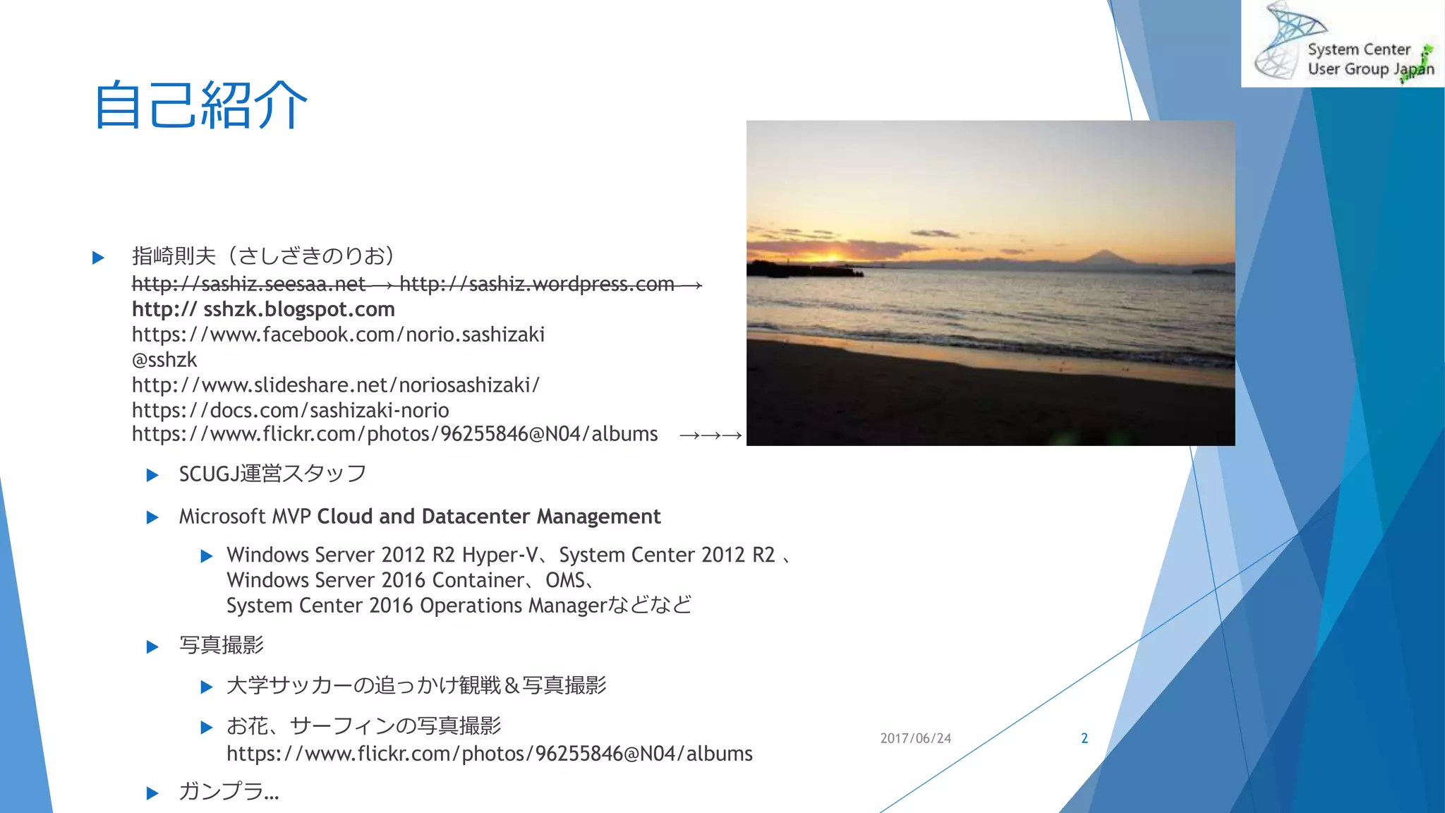 自己紹介
 指崎則夫（さしざきのりお）
http://sashiz.seesaa.net → http://sashiz.wordpress.com →
http:// sshzk.blogspot.com
https://www.facebook.com/norio.sashizaki
@sshzk
http://www.slideshare.net/noriosashizaki/
https://docs.com/sashizaki-norio
https://www.flickr.com/photos/96255846@N04/albums →→→
 SCUGJ運営スタッフ
 Microsoft MVP Cloud and Datacenter Management
 Windows Server 2012 R2 Hyper-V、System Center 2012 R2 、
Windows Server 2016 Container、OMS、
System Center 2016 Operations Managerなどなど
 写真撮影
 大学サッカーの追っかけ観戦＆写真撮影
 お花、サーフィンの写真撮影
https://www.flickr.com/photos/96255846@N04/albums
 ガンプラ…
2017/06/24 2
 