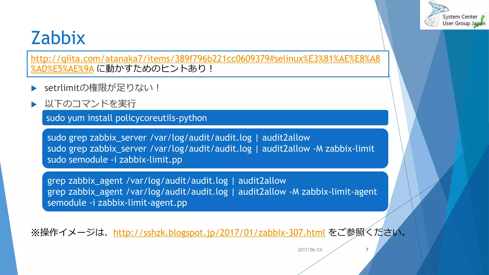 Zabbix
 setrlimitの権限が足りない！
 以下のコマンドを実行
2017/06/24 7
http://qiita.com/atanaka7/items/389f796b221cc0609379#selinux%E3%81%AE%E8%A8
%AD%E5%AE%9A に動かすためのヒントあり！
sudo grep zabbix_server /var/log/audit/audit.log | audit2allow
sudo grep zabbix_server /var/log/audit/audit.log | audit2allow -M zabbix-limit
sudo semodule -i zabbix-limit.pp
sudo yum install policycoreutils-python
※操作イメージは、http://sshzk.blogspot.jp/2017/01/zabbix-307.html をご参照ください。
grep zabbix_agent /var/log/audit/audit.log | audit2allow
grep zabbix_agent /var/log/audit/audit.log | audit2allow -M zabbix-limit-agent
semodule -i zabbix-limit-agent.pp
 