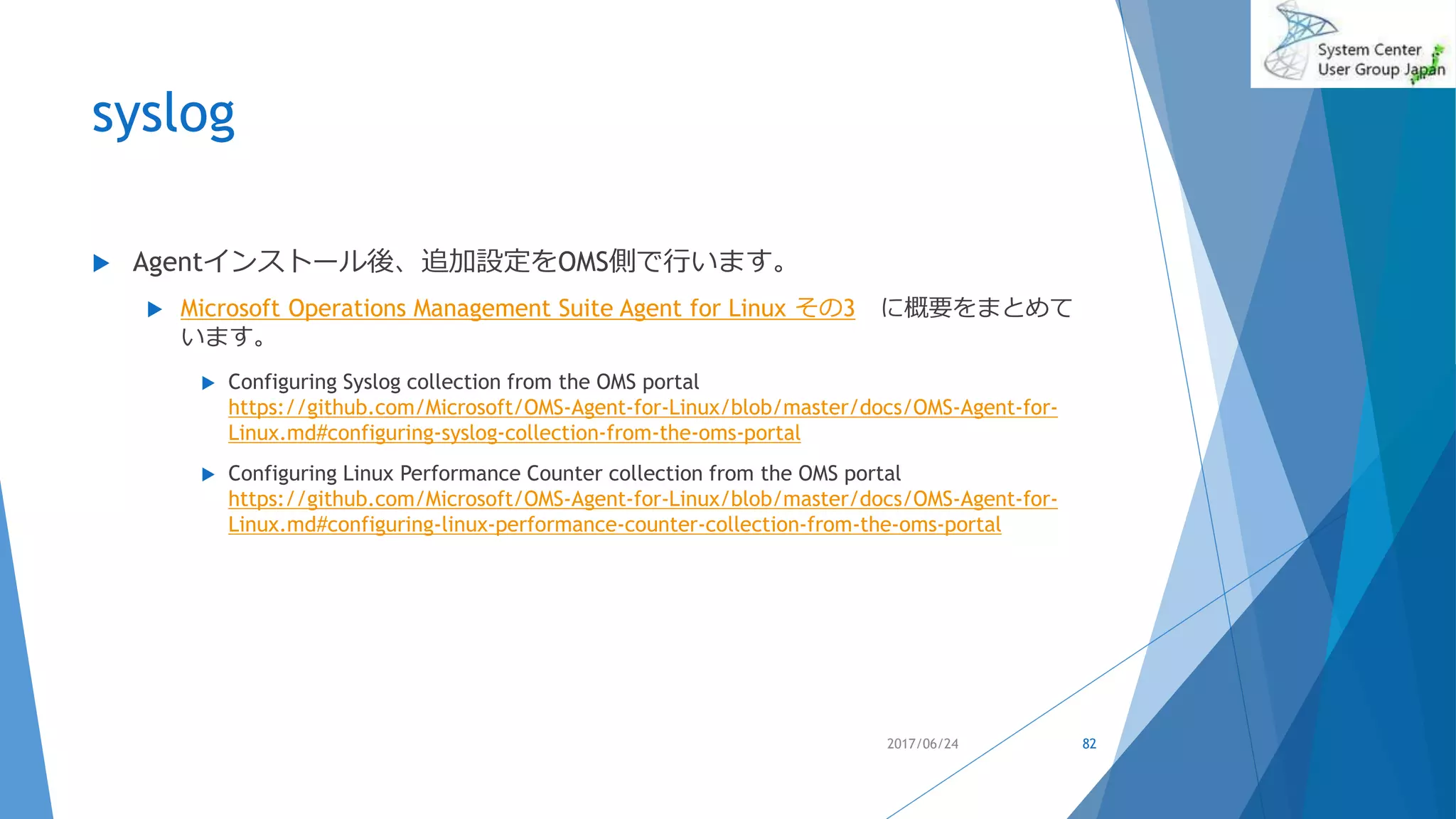 syslog
2017/06/24 82
 Agentインストール後、追加設定をOMS側で行います。
 Microsoft Operations Management Suite Agent for Linux その3 に概要をまとめて
います。
 Configuring Syslog collection from the OMS portal
https://github.com/Microsoft/OMS-Agent-for-Linux/blob/master/docs/OMS-Agent-for-
Linux.md#configuring-syslog-collection-from-the-oms-portal
 Configuring Linux Performance Counter collection from the OMS portal
https://github.com/Microsoft/OMS-Agent-for-Linux/blob/master/docs/OMS-Agent-for-
Linux.md#configuring-linux-performance-counter-collection-from-the-oms-portal
 