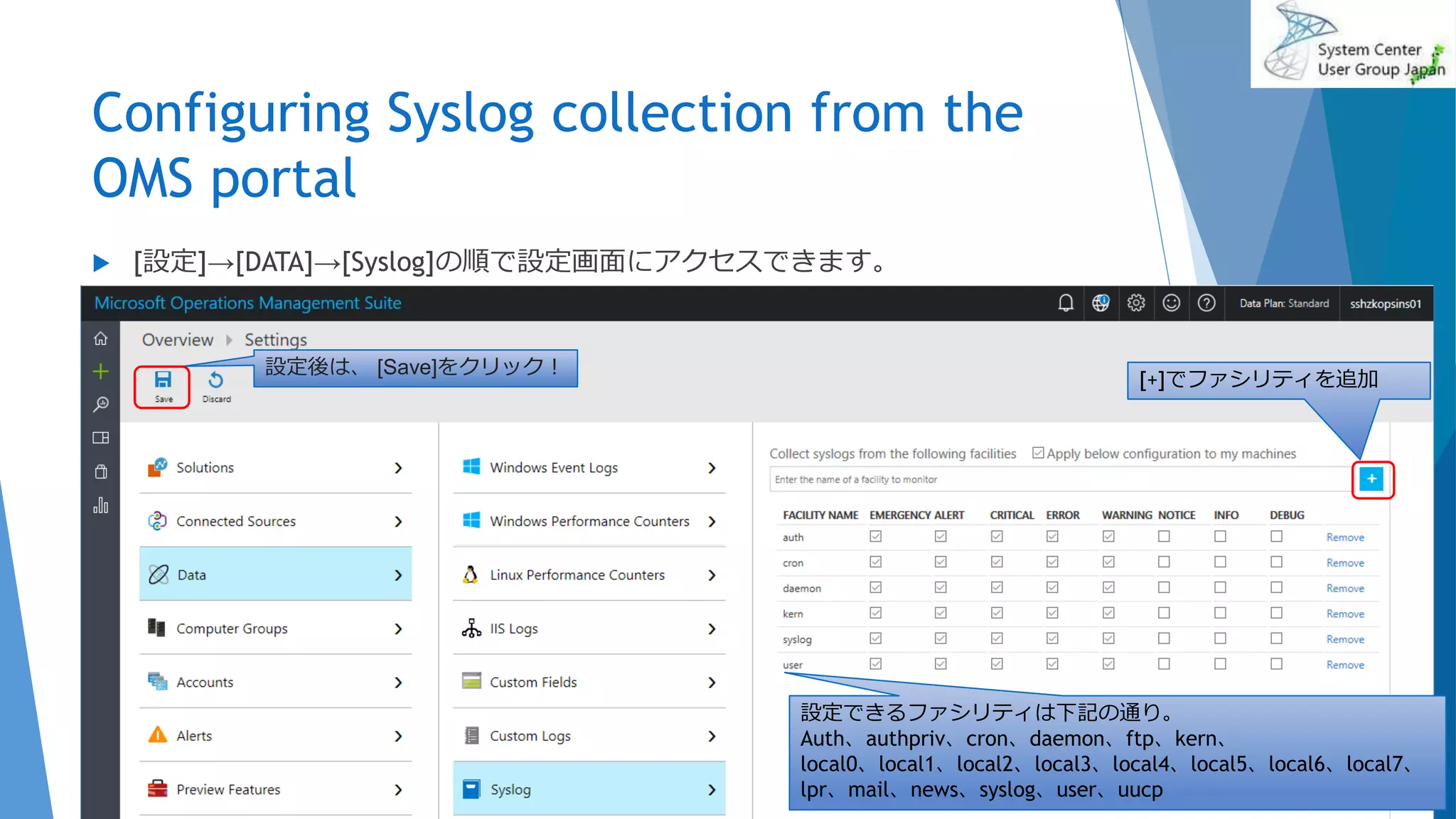Configuring Syslog collection from the
OMS portal
2017/06/24 83
 [設定]→[DATA]→[Syslog]の順で設定画面にアクセスできます。
設定できるファシリティは下記の通り。
Auth、authpriv、cron、daemon、ftp、kern、
local0、local1、local2、local3、local4、local5、local6、local7、
lpr、mail、news、syslog、user、uucp
設定後は、 [Save]をクリック！
[+]でファシリティを追加
 