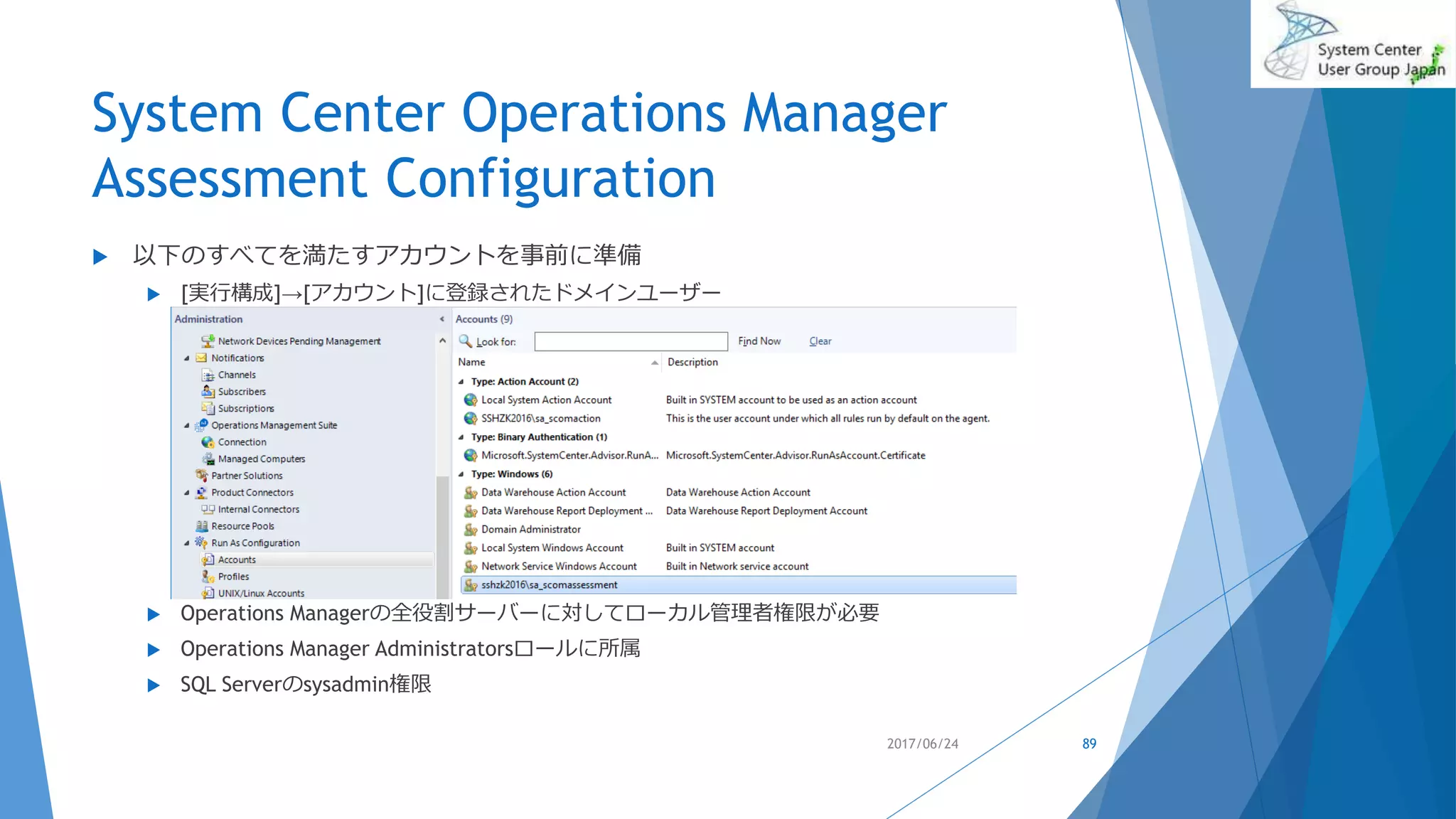 System Center Operations Manager
Assessment Configuration
 以下のすべてを満たすアカウントを事前に準備
 [実行構成]→[アカウント]に登録されたドメインユーザー
 Operations Managerの全役割サーバーに対してローカル管理者権限が必要
 Operations Manager Administratorsロールに所属
 SQL Serverのsysadmin権限
2017/06/24 89
 