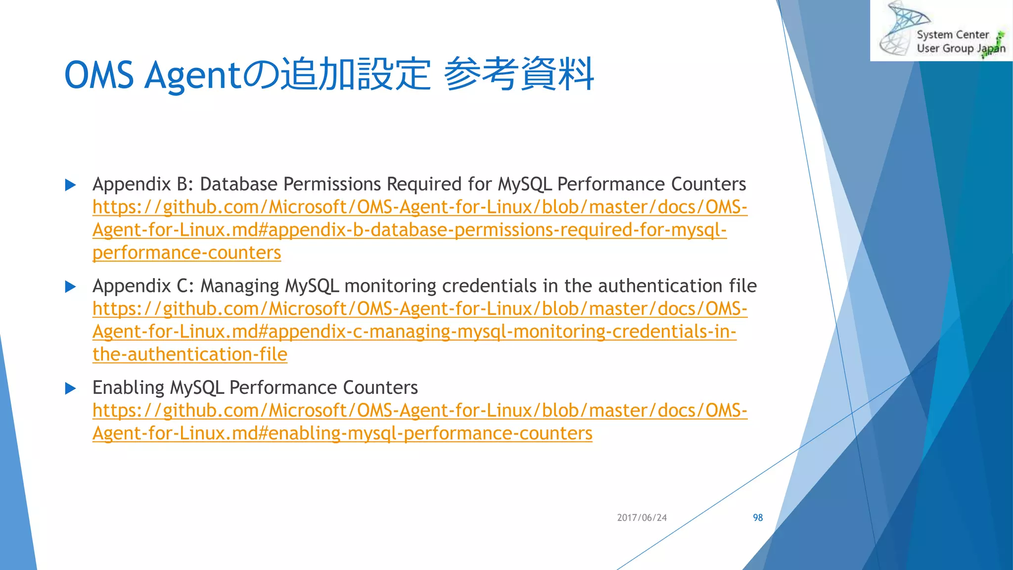 OMS Agentの追加設定 参考資料
 Appendix B: Database Permissions Required for MySQL Performance Counters
https://github.com/Microsoft/OMS-Agent-for-Linux/blob/master/docs/OMS-
Agent-for-Linux.md#appendix-b-database-permissions-required-for-mysql-
performance-counters
 Appendix C: Managing MySQL monitoring credentials in the authentication file
https://github.com/Microsoft/OMS-Agent-for-Linux/blob/master/docs/OMS-
Agent-for-Linux.md#appendix-c-managing-mysql-monitoring-credentials-in-
the-authentication-file
 Enabling MySQL Performance Counters
https://github.com/Microsoft/OMS-Agent-for-Linux/blob/master/docs/OMS-
Agent-for-Linux.md#enabling-mysql-performance-counters
2017/06/24 98
 