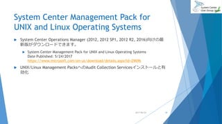 System Center Management Pack for
UNIX and Linux Operating Systems
 System Center Operations Manager (2012, 2012 SP1, 2012 R2, 2016)向けの最
新版がダウンロードできます。
 System Center Management Pack for UNIX and Linux Operating Systems
Date Published: 5/24/2017
https://www.microsoft.com/en-us/download/details.aspx?id=29696
 UNIX/Linux Management PacksへのAudit Collection Servicesインストールと有
効化
2017/06/24 14
 