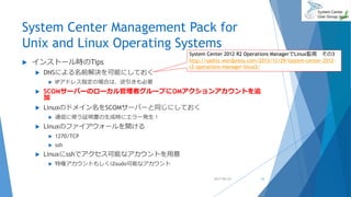 System Center Management Pack for
Unix and Linux Operating Systems
 インストール時のTips
 DNSによる名前解決を可能にしておく
 IPアドレス指定の場合は、逆引きも必要
 SCOMサーバーのローカル管理者グループにOMアクションアカウントを追
加
 Linuxのドメイン名をSCOMサーバーと同じにしておく
 通信に使う証明書の生成時にエラー発生！
 Linuxのファイアウォールを開ける
 1270/TCP
 ssh
 Linuxにsshでアクセス可能なアカウントを用意
 特権アカウントもしくはsudo可能なアカウント
16
System Center 2012 R2 Operations ManagerでLinux監視 その3
http://sashiz.wordpress.com/2013/12/29/system-center-2012-
r2-operations-manager-linux3/
2017/06/24
 