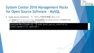 System Center 2016 Management Packs
for Open Source Software - MySQL
 mysql_secure_installation で、セキュア設定を実施しましょう。
 MySQLのバージョンによっては、MySQL起動時にテンポラリパスワードが設定される
ので、/var/log/mysqld.logを確認しておくこと。
2017/06/24 26
 