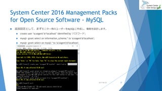 System Center 2016 Management Packs
for Open Source Software - MySQL
 追加設定として、まずモニター用のユーザーをMySQLに作成し、権限を設定します。
 create user ‘scxagent’@‘localhost’ identified by ‘パスワード';
 mysql> grant select on information_schema.* to 'scxagent'@'localhost';
 mysql> grant select on mysql.* to 'scxagent'@'localhost';
2017/06/24 27
 