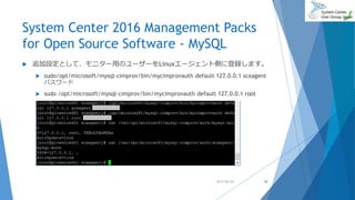 System Center 2016 Management Packs
for Open Source Software - MySQL
 追加設定として、モニター用のユーザーをLinuxエージェント側に登録します。
 sudo/opt/microsoft/mysql-cimprov/bin/mycimprovauth default 127.0.0.1 scxagent
パスワード
 sudo /opt/microsoft/mysql-cimprov/bin/mycimprovauth default 127.0.0.1 root
2017/06/24 28
 