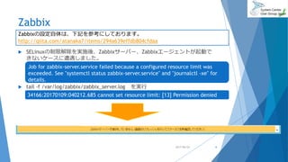 Zabbix
 SELinuxの制限解除を実施後、Zabbixサーバー、Zabbixエージェントが起動で
きないケースに遭遇しました。
 tail -f /var/log/zabbix/zabbix_server.log を実行
2017/06/24 6
Zabbixの設定自体は、下記を参考にしております。
http://qiita.com/atanaka7/items/294a639effdb804cfdaa
Job for zabbix-server.service failed because a configured resource limit was
exceeded. See "systemctl status zabbix-server.service" and "journalctl -xe" for
details.
34166:20170109:040212.685 cannot set resource limit: [13] Permission denied
 