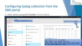 Configuring Syslog collection from the
OMS portal
2017/06/24 83
 [設定]→[DATA]→[Syslog]の順で設定画面にアクセスできます。
設定できるファシリティは下記の通り。
Auth、authpriv、cron、daemon、ftp、kern、
local0、local1、local2、local3、local4、local5、local6、local7、
lpr、mail、news、syslog、user、uucp
設定後は、 [Save]をクリック！
[+]でファシリティを追加
 