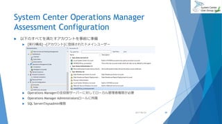 System Center Operations Manager
Assessment Configuration
 以下のすべてを満たすアカウントを事前に準備
 [実行構成]→[アカウント]に登録されたドメインユーザー
 Operations Managerの全役割サーバーに対してローカル管理者権限が必要
 Operations Manager Administratorsロールに所属
 SQL Serverのsysadmin権限
2017/06/24 89
 