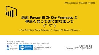 清水 優吾（しみず ゆうご）
株式会社セカンドファクトリー / シニア テクニカル アーキテクト
@yugoes1021
yugoes1021 Microsoft MVP
for Data Platform - Power BI
(2017.02 -)
最近 Power BI が On-Premises と
仲良くなってきておりまして
(*''▽'')
～On-Premises Data Gateway と Power BI Report Server～
2017-06-24
Interact 2017 @ 日本MS
#MSInteract17 #RoomD #PRD03
 