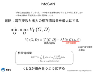 Copyright©2017 NTT corp. All Rights Reserved.
InfoGAN
VAEの潜在変数ｚ１つ１つに１つの意味を意味を押し付けるようなことがしたい
→潜在変数zと可視変数xの間に関係をつける
戦略：潜在変数と出力の相互情報量を最大にする
VI (G, D) ⌘ V (G, D) I (c; G (z, c))
min
G
max
D
VI (G, D)
c:カテゴリ変数
λ:重み
普通のGAN 相互情報量
I (X; Y ) ⌘
Z
X
Z
Y
p (x, y) log
p (x, y)
p (x) p (y)
dxdy
= DKL (p (x, y) ||p (x) p (y))
相互情報量
cとGが絡み合うようにする
 