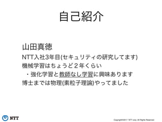 Copyright©2017 NTT corp. All Rights Reserved.
自己紹介
山田真徳
NTT入社3年目(セキュリティの研究してます)
機械学習はちょうど２年くらい
・強化学習と教師なし学習に興味あります
博士までは物理(素粒子理論)やってました
 