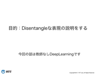 Copyright©2017 NTT corp. All Rights Reserved.
目的：Disentangleな表現の説明をする
今回の話は教師なしDeepLearningです
 