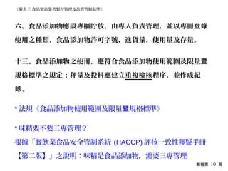 簡報第 10 頁
六、食品添加物應設專櫃貯放，由專人負責管理，並以專冊登錄
使用之種類、食品添加物許可字號、進貨量、使用量及存量。
十三、食品添加物之使用，應符合食品添加物使用範圍及限量暨
規格標準之規定；秤量及投料應建立重複檢核程序，並作成紀
。錄
* 法規《食品添加物使用範圍及限量 規格標準》暨
* 味精要不要三專管理？
根據「餐飲業食品安全管制系統 (HACCP) 評核一致性釋疑手冊
【第二版】」之說明：味精是食品添加物，需要三專管理
《附表三 食品製造業者製程管理及品質管制基準》
 