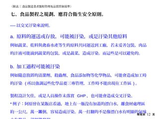 簡報第 12 頁
七、食品製程之規劃，應符合衛生安全原則。
---- 以交叉汙染來說明。
a. 原料的運送或存放，可能被汙染，或是汙染其他原料
例如蔬菜、乾料與禽畜水產等生的原料共同運送到工廠，若未妥善包裝，肉品
的汁液可能滴到蔬菜的包裝，或是蔬菜，造成汙染。而這些是可以避免的。
b. 加工過程可能被汙染
例如隨意放置的清潔劑、殺蟲劑、食品添加物等化學物品，可能會造成加工時
的汙染 ( 所以強調這些化學品要三專管理，工作時不能出現在工作區 ) 。
製程設計欠佳，或是人員操作未落實 GHP ，也可能會造成交叉汙染。
* 例子：阿原曾在某飯店看過，地上有一瓶沒有加蓋的漂白水，離食材處理區
約一公尺，萬一 倒，容易造成汙染。萬一打翻的不是像漂白水有明顯的氣味踢
《附表三 食品製造業者製程管理及品質管制基準》
 