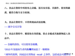 簡報第 13 頁
八、食品在製程中所使用之設備、器具及容器，其操作、使用與維
護，應符合衛生安全原則。
九、食品在製程中，不得與地面直接接觸。
---- 減少交叉汙染
十、食品在製程中，應採取有效措施，防止金屬或其他雜物混入食
品中。
–-- 金屬的部份，可以使用金檢機。
*2013 年某超商生產的飯 裡面混了一顆螺絲糰
* 國外的案例，因成品有異物而 recall 之事件，包括成品可能含有
《附表三 食品製造業者製程管理及品質管制基準》
 