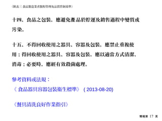 簡報第 17 頁
十四、食品之包裝，應避免 品於貯運及銷售過程中變質或產
染。污
十五、不得回收使用之器具、容器及包裝，應禁止重複使
用；得回收使用之器具、容器及包裝，應以適當方式清潔、
消毒；必要時，應經有效殺菌處理。
參考資料或法規：
《 食品器具容器包裝衛生標準》 ( 2013-08-20)
《餐具清洗良好作業指引》
《附表三 食品製造業者製程管理及品質管制基準》
 