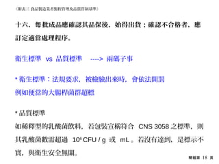 簡報第 18 頁
十六、 批成品應確認其品保後，始得出貨；確認不合格者，應每
訂定適當處理程序。
衛生標準 vs 品質標準 ----> 兩碼子事
* 衛生標準：法規要求，被檢驗出來時，會依法開罰
例如便當的大腸桿菌群超標
* 品質標準
如稀釋型的乳酸菌飲料，若包裝宣稱符合 CNS 3058 之標準，則
其乳酸菌數需超過 106
CFU / g 或 mL 。若沒有達到，是標示不
實，與衛生安全無關。
《附表三 食品製造業者製程管理及品質管制基準》
 