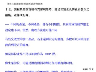 簡報第 20 頁
十七、製程及品質管制有異常現象時，應建立矯正及防止再發生之
措施，並作成紀錄。
---- 不同的產業、不同產品，會有不同屬性，其異常或管制界限之
設定也不同。當然，處理方法也可能不同
有些烹煮型的加工產品，若未達到設定的溫度，多數可以回頭再加
熱直到設定的溫度。
但是部份產品不是以加熱作為 CCP 點，
像生菜沙拉，可能是溫度與消毒劑之作用濃度與時間。
《附表三 食品製造業者製程管理及品質管制基準》
 