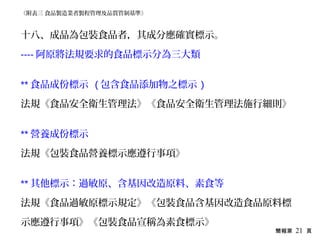 簡報第 21 頁
十八、成品為包裝食品者，其成分應確實標示。
---- 阿原將法規要求的食品標示分為三大類
** 食品成份標示 ( 包含食品添加物之標示 )
法規《食品安全衛生管理法》《食品安全衛生管理法施行細則》
** 營養成份標示
法規《包裝食品營養標示應遵行事項》
** 其他標示：過敏原、含基因改造原料、素食等
法規《食品過敏原標示規定》《包裝食品含基因改造食品原料標
示應遵行事項》《包裝食品宣稱為素食標示》
《附表三 食品製造業者製程管理及品質管制基準》
 