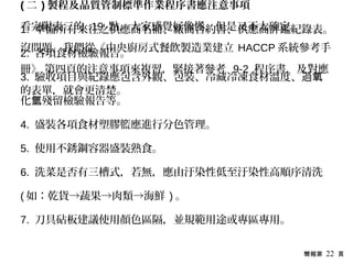 簡報第 22 頁
( 二 ) 製程及品質管制標準作業程序書應注意事項
1. 準備所有來往之供應商名冊、廠商合約書、供應商評鑑紀錄表。
2. 各項食材檢驗報告。
3. 驗收項目與紀錄應包含外觀、包裝、冷藏冷凍食材溫度、過氧
化 殘留檢驗報告等。氫
4. 盛裝各項食材塑膠籃應進行分色管理。
5. 使用不銹鋼容器盛裝熟食。
6. 洗菜是否有三槽式，若無，應由汙染性低至汙染性高順序清洗
( 如：乾貨→蔬果→肉類→海鮮 ) 。
7. 刀具砧板建議使用顏色區隔，並規範用途或專區專用。
看完附表三的 19 點，大家感覺好像懂，但是又不太確定。
沒問題，我們從《中央廚房式餐飲製造業建立 HACCP 系統參考手
冊》 第四頁的注意事項來複習，緊接著參考 9-2 程序書，及對應
的表單，就會更清楚。
 