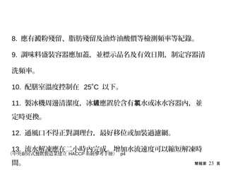 簡報第 23 頁
8. 應有澱粉殘留、脂肪殘留及油炸油酸價等檢測頻率等紀錄。
9. 調味料盛裝容器應加蓋，並標示品名及有效日期，制定容器清
洗頻率。
10. 配膳室溫度控制在 25˚C 以下。
11. 製冰機周邊清潔度，冰 應置於含有 水或冰水容器內，並鏟 氯
定時更換。
12. 通風口不得正對調理台，最好移位或加裝過濾網。
13. 流水解凍應在二小時內完成。增加水流速度可以縮短解凍時
間。
《中央廚房式餐飲製造業建立 HACCP 系統參考手冊》 p4
 