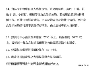 簡報第 24 頁
14. 食品添加物應有專人專櫃保管，常見的味精、黃色 5 號、紅
色 5 號、小蘇打、嫩精等皆為食品添加物。若使用食品添加物種
類不多，可使用保鮮盒盛裝，內置紀錄表單記錄使用情形。應注意
食品添加物許可證字號及保存期限，由主廚或專責人員保管。
15. 熟食之中心溫度至少應在 75˚C 以上，熱存溫度 60˚C 以
上。最好每一餐次之每道菜 都能 確認並記錄中心溫度。餚 夠
16. 建議每次供餐留樣兩份保存 48 小時。
17. 應定期檢驗產品之大腸桿菌與大腸桿菌群。
18. 圍裙與抹布在不同作業區應用顏色區分。《中央廚房式餐飲製造業建立 HACCP 系統參考手冊》 p4
 
