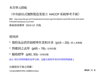 簡報第 26 頁
本次單元搭配
《中央廚房式餐飲製造業建立 HACCP 系統參考手冊》
網址 : http://www.fda.gov.tw/TC/publicationsContent.aspx?id=56&chk=aa3479fe-0166-40c9-8ad2-
97f0185673b2&param=pn%3d4
衛福部食藥署 2013-12 出版
使用到
* 製程及品質管制標準作業程序書 (p15 – 20)-- 併入本簡報
* 對應到之表單 (p65 – 76)-- 另外印製
* 驗收標準 (p92, 93)-- 另外印製
{9-2 程序書與對應的表單分開，這樣方便初學者同步對照與閱讀 }
有關使用手冊之授權：
申請食品藥物管理署之授權修改出版品
 