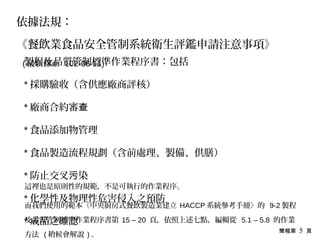 簡報第 5 頁
製程及品質管制標準作業程序書：包括
* 採購驗收（含供應廠商評核）
* 廠商合約審查
* 食品添加物管理
* 食品製造流程規劃（含前處理、製備、供膳）
* 防止交叉 染污
* 化學性及物理性危害侵入之預防
* 成品之確認
依據法規：
《餐飲業食品安全管制系統衛生評鑑申請注意事項》
( 最新修正 102-06-11)
這裡也是原則性的規範，不是可執行的作業程序。
而我們使用的範本《中央廚房式餐飲製造業建立 HACCP 系統參考手冊》的 9-2 製程
及品質管制標準作業程序書第 15 – 20 頁，依照上述七點，編輯從 5.1 – 5.8 的作業
方法 ( 稍候會解說 ) 。
 