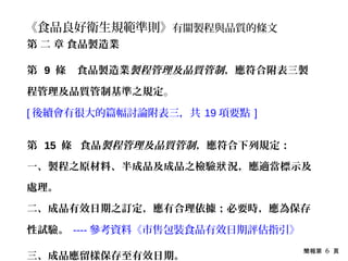 簡報第 6 頁
《食品良好衛生規範準則》有關製程與品質的條文
第 二 章 食品製造業
第 9 條 食品製造業製程管理及品質管制，應符合附表三製
程管理及品質管制基準之規定。
[ 後續會有很大的篇幅討論附表三，共 19 項要點 ]
第 15 條 食品製程管理及品質管制，應符合下列規定：
一、製程之原材料、半成品及成品之檢驗 況，應適當標示及狀
處理。
二、成品有效日期之訂定，應有合理依據；必要時，應為保存
性試驗。 ---- 參考資料《市售包裝食品有效日期評估指引》
三、成品應留樣保存至有效日期。
 